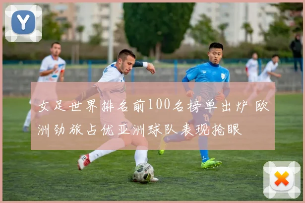 女足世界排名前100名榜单出炉 欧洲劲旅占优亚洲球队表现抢眼