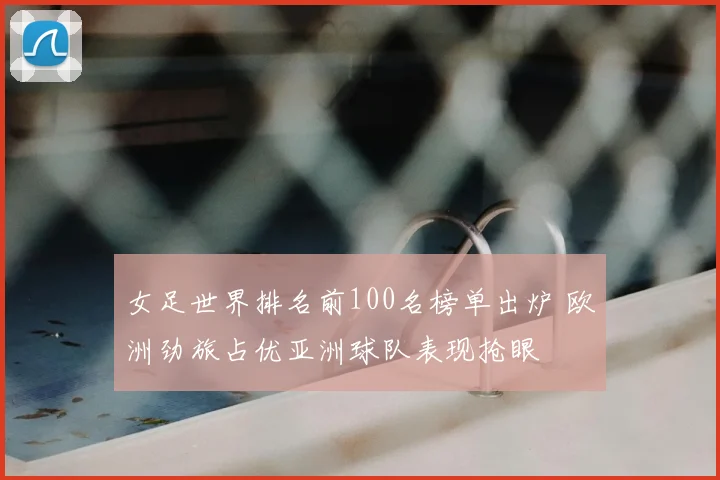 女足世界排名前100名榜单出炉 欧洲劲旅占优亚洲球队表现抢眼